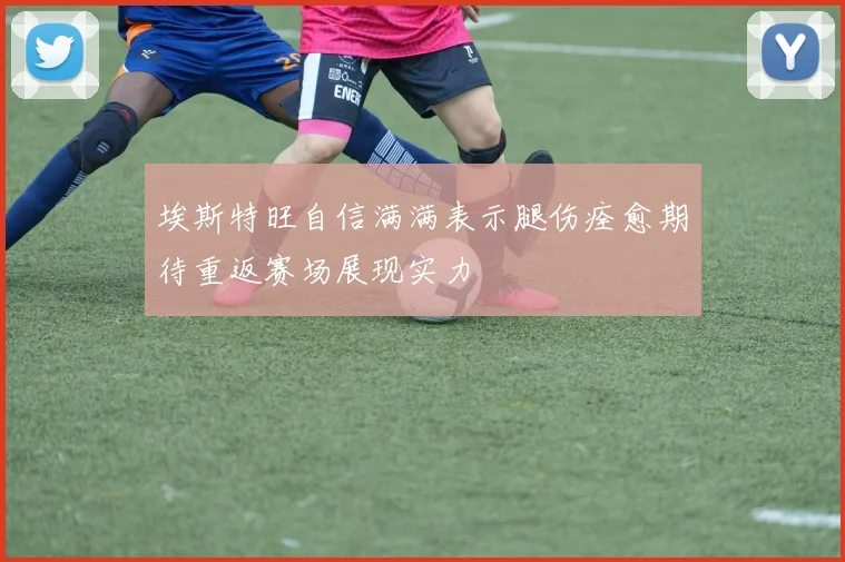埃斯特旺自信满满表示腿伤痊愈期待重返赛场展现实力