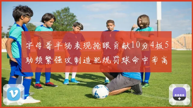 字母哥半场表现抢眼贡献10分4板5助频繁强攻制造犯规罚球命中率高