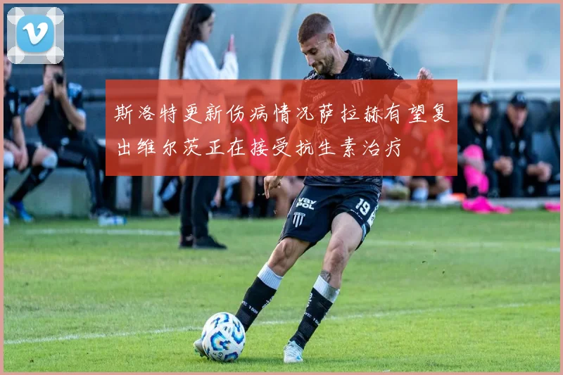 斯洛特更新伤病情况萨拉赫有望复出维尔茨正在接受抗生素治疗