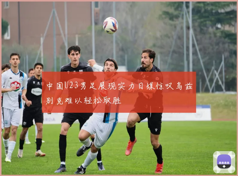 中国U23男足展现实力日媒惊叹乌兹别克难以轻松取胜