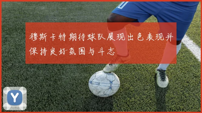 穆斯卡特期待球队展现出色表现并保持良好氛围与斗志