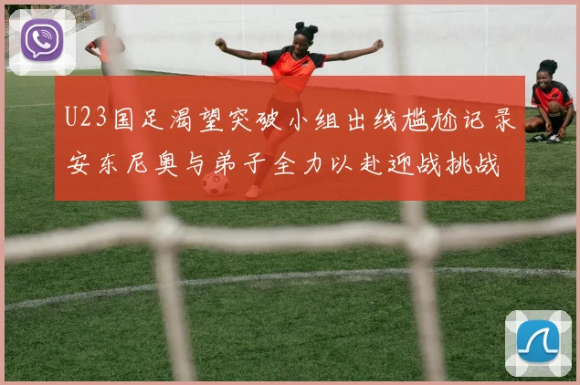 U23国足渴望突破小组出线尴尬记录安东尼奥与弟子全力以赴迎战挑战