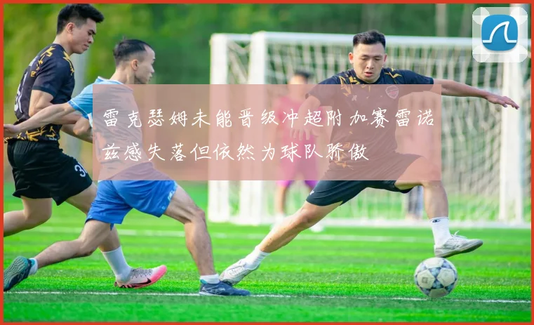雷克瑟姆未能晋级冲超附加赛雷诺兹感失落但依然为球队骄傲