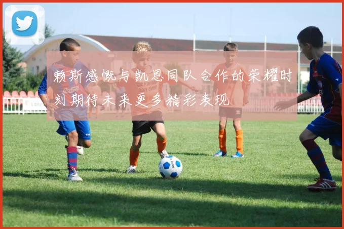 赖斯感慨与凯恩同队合作的荣耀时刻期待未来更多精彩表现