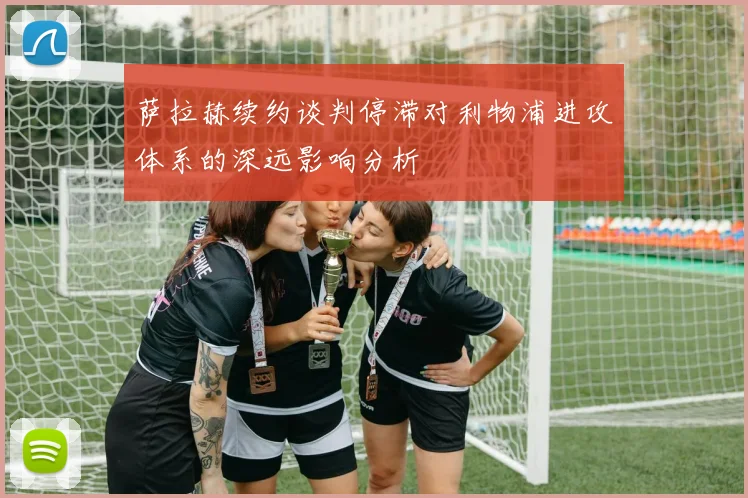 萨拉赫续约谈判停滞对利物浦进攻体系的深远影响分析