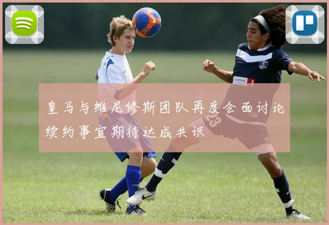 皇马与维尼修斯团队再度会面讨论续约事宜期待达成共识